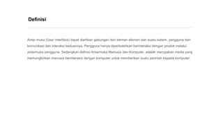 Antar muka (User Interface) dapat diartikan gabungan dari elemen elemen dari suatu sistem, pengguna dan
komunikasi dan interaksi keduannya. Pengguna hanya diperbolehkan berinteraksi dengan produk melalui
antarmuka pengguna. Sedangkan definisi Antarmuka Manusia dan Komputer, adalah merupakan media yang
memungkinkan manusia berinteraksi dengan komputer untuk memberikan suatu perintah kepada komputer.
Definisi
 