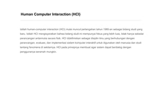 Istilah human-computer interaction (HCI) mulai muncul pertengahan tahun 1980-an sebagai bidang studi yang
baru. Istilah HCI mengisyaratkan bahwa bidang studi ini mempunyai fokus yang lebih luas, tidak hanya sekedar
perancangan antarmuka secara fisik. HCI didefinisikan sebagai disiplin ilmu yang berhubungan dengan
perancangan, evaluasi, dan implementasi sistem komputer interaktif untuk digunakan oleh manusia dan studi
tentang fenomena di sekitarnya. HCI pada prinsipnya membuat agar sistem dapat berdialog dengan
penggunanya seramah mungkin.
Human Computer Interaction (HCI)
 