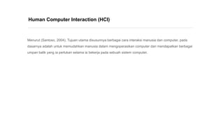 Menurut (Santoso, 2004), Tujuan utama disusunnya berbagai cara interaksi manusia dan computer, pada
dasarnya adalah untuk memudahkan manusia dalam mengoperasikan computer dan mendapatkan berbagai
umpan balik yang ia perlukan selama ia bekerja pada sebuah sistem computer.
Human Computer Interaction (HCI)
 