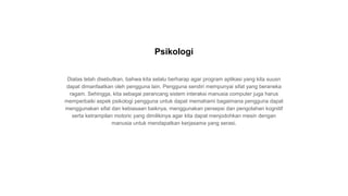 Diatas telah disebutkan, bahwa kita selalu berharap agar program aplikasi yang kita suusn
dapat dimanfaatkan oleh pengguna lain. Pengguna sendiri mempunyai sifat yang beraneka
ragam. Sehingga, kita sebagai perancang sistem interaksi manusia computer juga harus
memperbaiki aspek psikologi pengguna untuk dapat memahami bagaimana pengguna dapat
menggunakan sifat dan kebiasaan baiknya, menggunakan persepsi dan pengolahan kognitif
serta ketrampilan motoric yang dimilikinya agar kita dapat menjodohkan mesin dengan
manusia untuk mendapatkan kerjasama yang serasi.
Psikologi
 