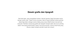 Ada kata bijak, yang mengatakan bahwa “sebuah gambar dapat bermakna sama
dengan seribu kata”. Dalam dunia computer, kata ini dapat diartikan bahwa gambar
dapat digunakan sebagai sarana dialog yang cukup efektif antara manusia dan
computer. Keahlian merancang garfik dan tipografi menjadi salah satu kunci penting
dalam menunjang keberhasilan sistem manusia-komputer, karena antarmuka yang
disusun dapat menjadi semakin luwes dan ampuh.
Desain grafis dan tipografi
 