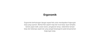 Ergonomik berhubungan dengan aspek fisik untuk mendapatkan lingkungan
kerja yang nyaman. Bentuk fisik seperti meja dan kursi kerja, layar tampilan,
bentuk papan ketik, posisi duduk, pengaturan lampu, kebersihan tempat
kerja dan beberapa aspek lain yang sangat berpengaruh pada kenyamaman
lingkungan kerja.
Ergonomik
 