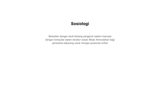 Berkaitan dengan studi tentang pengaruh sistem manusia
dengan komputer dalam struktur sosial. Misal: Kemudahan bagi
penduduk sekarang untuk mengisi quisionair online
Sosiologi
 