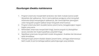 Keuntungan diwaktu maintenance
1. Program antarmuka menjadi lebih terstruktur dan lebih modular karena sudah
dipisahkan dari aplikasinya. Hal ini memungkinkan pengguna untuk mengubah
antarmuka tanpa mempengaruhi aplikasinya, dan memungkinkan pemrogram
untuk mengubah program aplikasi tanpa mengubah antarmukanya.
2. Program antarmuka lebih reusable karena peranti bantu menggabungkan bagian-
bagian yang sama.
3. Kehandalan antarmuka menjadi lebih tinggi, karena program itu dibangkitkan
secara otomatis dari tingkat spesifikasi yang lebih tinggi.
4. Spesifikasi antarmuka menjadi lebih mudah dinayatakan, divalidasi dan dievaluasi
serta dimodifikasi.
5. Ketergantungan peranti diisolasi didalam peranti bantu, sehingga antarmukanya
lebih mudah di port ke berbagai aplikasi pada lingkungan yang berbeda.
 