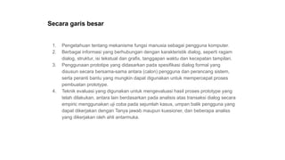 Secara garis besar
1. Pengetahuan tentang mekanisme fungsi manusia sebagai pengguna komputer.
2. Berbagai informasi yang berhubungan dengan karakteristik dialog, seperti ragam
dialog, struktur, isi tekstual dan grafis, tanggapan waktu dan kecepatan tampilan.
3. Penggunaan prototipe yang didasarkan pada spesifikasi dialog formal yang
disusun secara bersama-sama antara (calon) pengguna dan perancang sistem,
serta peranti bantu yang mungkin dapat digunakan untuk mempercepat proses
pembuatan prototype.
4. Teknik evaluasi yang digunakan untuk mengevaluasi hasil proses prototype yang
telah dilakukan, antara lain berdasarkan pada analisis atas transaksi dialog secara
empiric menggunakan uji coba pada sejumlah kasus, umpan balik pengguna yang
dapat dikerjakan dengan Tanya jawab maupun kuesioner, dan beberapa analiss
yang dikerjakan oleh ahli antarmuka.
 
