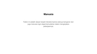 Faktor ini adalah alasan terjadi interaksi karena adanya keinginan dan
juga manusia ingin dapat kemudahan dalam mengerjakan
pekerjaannya.
Manusia
 