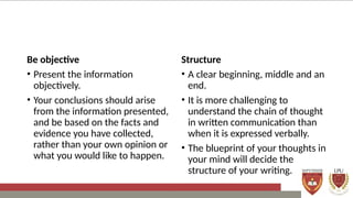 Be objective
• Present the information
objectively.
• Your conclusions should arise
from the information presented,
and be based on the facts and
evidence you have collected,
rather than your own opinion or
what you would like to happen.
Structure
• A clear beginning, middle and an
end.
• It is more challenging to
understand the chain of thought
in written communication than
when it is expressed verbally.
• The blueprint of your thoughts in
your mind will decide the
structure of your writing.
 