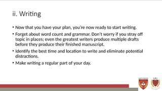 ii. Writing
• Now that you have your plan, you’re now ready to start writing.
• Forget about word count and grammar. Don’t worry if you stray off
topic in places; even the greatest writers produce multiple drafts
before they produce their finished manuscript.
• Identify the best time and location to write and eliminate potential
distractions.
• Make writing a regular part of your day.
 
