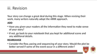 iii. Revision
Your story can change a great deal during this stage. When revising their
work, many writers naturally adopt the ARRR approach.
ADD
• Have you given your readers all the information they need to make sense
of your story?
• If not, go back to your notebook that you kept for additional scene and
any additional details.
REARRANGE
• Consider the flow, pacing and sequencing of your story. Would the plot be
better served if some of the event occur in a different order?
 