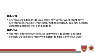 REMOVE
• After making additions to your story, how is your word count now?
Are your readers experiencing information overload? You may need to
eliminate passages that don’t quite fit.
REPLACE
• The most effective way to revise your work is to ask for a second
opinion. Do you need more vivid details to help clarify your work?
 