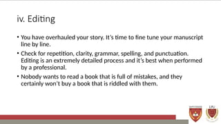iv. Editing
• You have overhauled your story. It’s time to fine tune your manuscript
line by line.
• Check for repetition, clarity, grammar, spelling, and punctuation.
Editing is an extremely detailed process and it’s best when performed
by a professional.
• Nobody wants to read a book that is full of mistakes, and they
certainly won’t buy a book that is riddled with them.
 