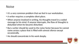 Noise
• It’s a very common problem that we feel in our workstation.
• A writer requires a complete silent place.
• When anyone involved in writing, his thoughts travel in a coded
message to his mind. If anyone interrupts, the flow of thoughts is
disturbed when he became disturbed.
• But a writer should be used to the noise factor because he cannot
come across a place that is filled with utmost silence except
occasionally.
• He should concentrate in his work deeply.
 
