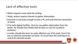 Lack of effective tools
• Writer requires many tools for writing.
• Today, writers require internet to gather information.
• Everyone is not lucky enough to own a PC and avail internet connection
at home.
• If he lacks digital facilities, then he can gather information from the
books. He should store books that he buys or uses for academic
purposes.
• A writer should also learn to make affective use of his tools. Even if he
has an internet connection at home, he must know the techniques to
search the desired results.
 
