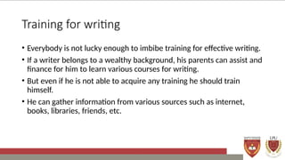 Training for writing
• Everybody is not lucky enough to imbibe training for effective writing.
• If a writer belongs to a wealthy background, his parents can assist and
finance for him to learn various courses for writing.
• But even if he is not able to acquire any training he should train
himself.
• He can gather information from various sources such as internet,
books, libraries, friends, etc.
 