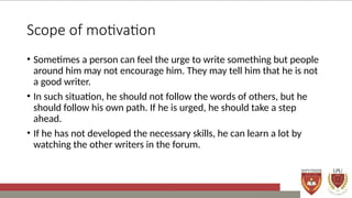 Scope of motivation
• Sometimes a person can feel the urge to write something but people
around him may not encourage him. They may tell him that he is not
a good writer.
• In such situation, he should not follow the words of others, but he
should follow his own path. If he is urged, he should take a step
ahead.
• If he has not developed the necessary skills, he can learn a lot by
watching the other writers in the forum.
 