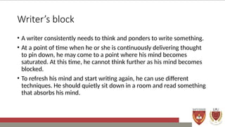 Writer’s block
• A writer consistently needs to think and ponders to write something.
• At a point of time when he or she is continuously delivering thought
to pin down, he may come to a point where his mind becomes
saturated. At this time, he cannot think further as his mind becomes
blocked.
• To refresh his mind and start writing again, he can use different
techniques. He should quietly sit down in a room and read something
that absorbs his mind.
 