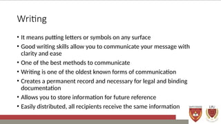 Writing
• It means putting letters or symbols on any surface
• Good writing skills allow you to communicate your message with
clarity and ease
• One of the best methods to communicate
• Writing is one of the oldest known forms of communication
• Creates a permanent record and necessary for legal and binding
documentation
• Allows you to store information for future reference
• Easily distributed, all recipients receive the same information
 