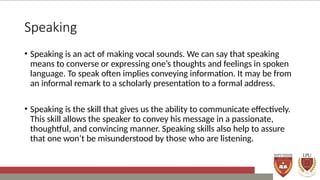 Speaking
• Speaking is an act of making vocal sounds. We can say that speaking
means to converse or expressing one’s thoughts and feelings in spoken
language. To speak often implies conveying information. It may be from
an informal remark to a scholarly presentation to a formal address.
• Speaking is the skill that gives us the ability to communicate effectively.
This skill allows the speaker to convey his message in a passionate,
thoughtful, and convincing manner. Speaking skills also help to assure
that one won’t be misunderstood by those who are listening.
 