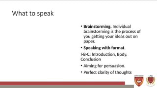 What to speak
• Brainstorming. Individual
brainstorming is the process of
you getting your ideas out on
paper.
• Speaking with format.
I-B-C: Introduction, Body,
Conclusion
• Aiming for persuasion.
• Perfect clarity of thoughts
 