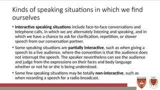 Kinds of speaking situations in which we find
ourselves
• Interactive speaking situations include face-to-face conversations and
telephone calls, in which we are alternately listening and speaking, and in
which we have a chance to ask for clarification, repetition, or slower
speech from our conversation partner.
• Some speaking situations are partially interactive, such as when giving a
speech to a live audience, where the convention is that the audience does
not interrupt the speech. The speaker nevertheless can see the audience
and judge from the expressions on their faces and body language
whether or not he or she is being understood.
• Some few speaking situations may be totally non-interactive, such as
when recording a speech for a radio broadcast.
 