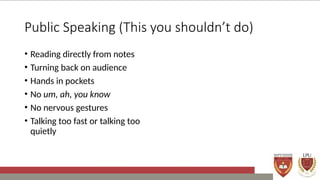 Public Speaking (This you shouldn’t do)
• Reading directly from notes
• Turning back on audience
• Hands in pockets
• No um, ah, you know
• No nervous gestures
• Talking too fast or talking too
quietly
 