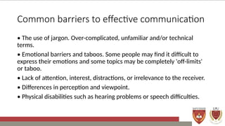 Common barriers to effective communication
• The use of jargon. Over-complicated, unfamiliar and/or technical
terms.
• Emotional barriers and taboos. Some people may find it difficult to
express their emotions and some topics may be completely 'off-limits'
or taboo.
• Lack of attention, interest, distractions, or irrelevance to the receiver.
• Differences in perception and viewpoint.
• Physical disabilities such as hearing problems or speech difficulties.
 