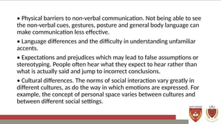 • Physical barriers to non-verbal communication. Not being able to see
the non-verbal cues, gestures, posture and general body language can
make communication less effective.
• Language differences and the difficulty in understanding unfamiliar
accents.
• Expectations and prejudices which may lead to false assumptions or
stereotyping. People often hear what they expect to hear rather than
what is actually said and jump to incorrect conclusions.
• Cultural differences. The norms of social interaction vary greatly in
different cultures, as do the way in which emotions are expressed. For
example, the concept of personal space varies between cultures and
between different social settings.
 