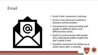 Email
• Email is fast, convenient, and easy
• Email is now dominant method in
business communication.
• Convenient for communicating with
people in different places and
different time zones.
• Easier to communicate with people
who understand written English but
don’t speak it well.
• Excellent mechanism for follow-up or
action items after a meeting.
 