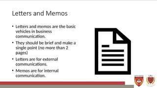 Letters and Memos
• Letters and memos are the basic
vehicles in business
communication.
• They should be brief and make a
single point (no more than 2
pages)
• Letters are for external
communications.
• Memos are for internal
communication.
 