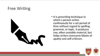 Free Writing
• It is prewriting technique in
which a person writes
continuously for a set period of
time without regard to spelling,
grammar, or topic. It produces
raw, often unstable material, but
helps writers overcome blocks of
apathy and self-criticism.
 
