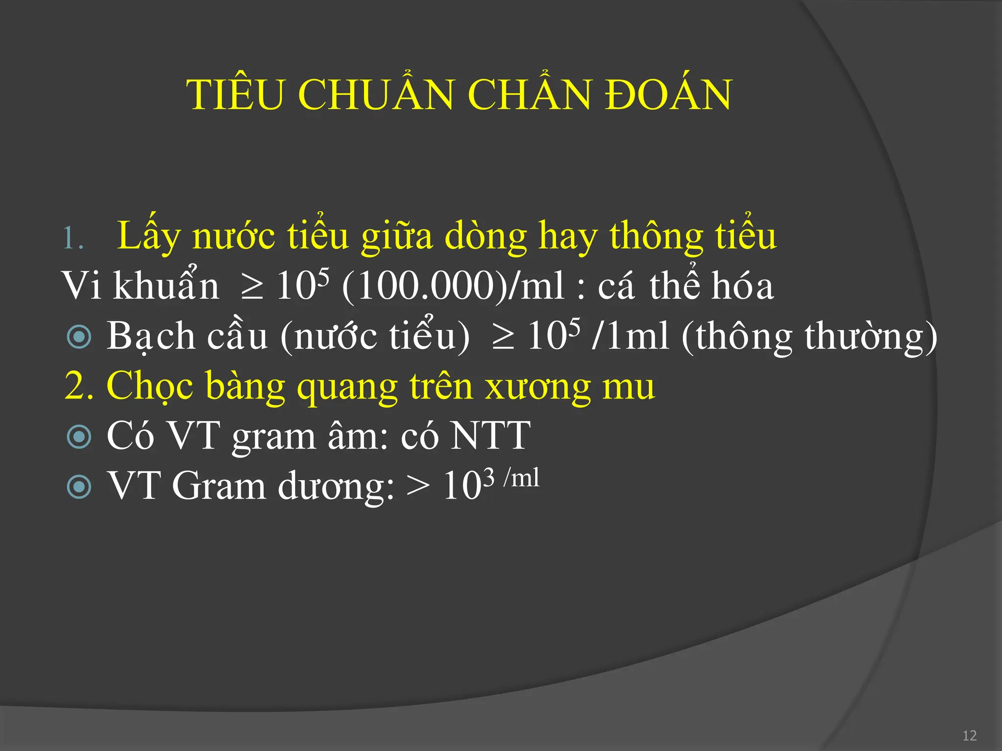 TIÊU CHUẨN CHẨN ĐOÁN
1. Lấy nước tiểu giữa dòng hay thông tiểu
Vi khuaån  105 (100.000)/ml : caù thể hoùa
 Baïch caàu (nöôùc tieåu)  105 /1ml (thoâng thường)
2. Chọc bàng quang trên xương mu
 Có VT gram âm: có NTT
 VT Gram dương: > 103 /ml
12
 