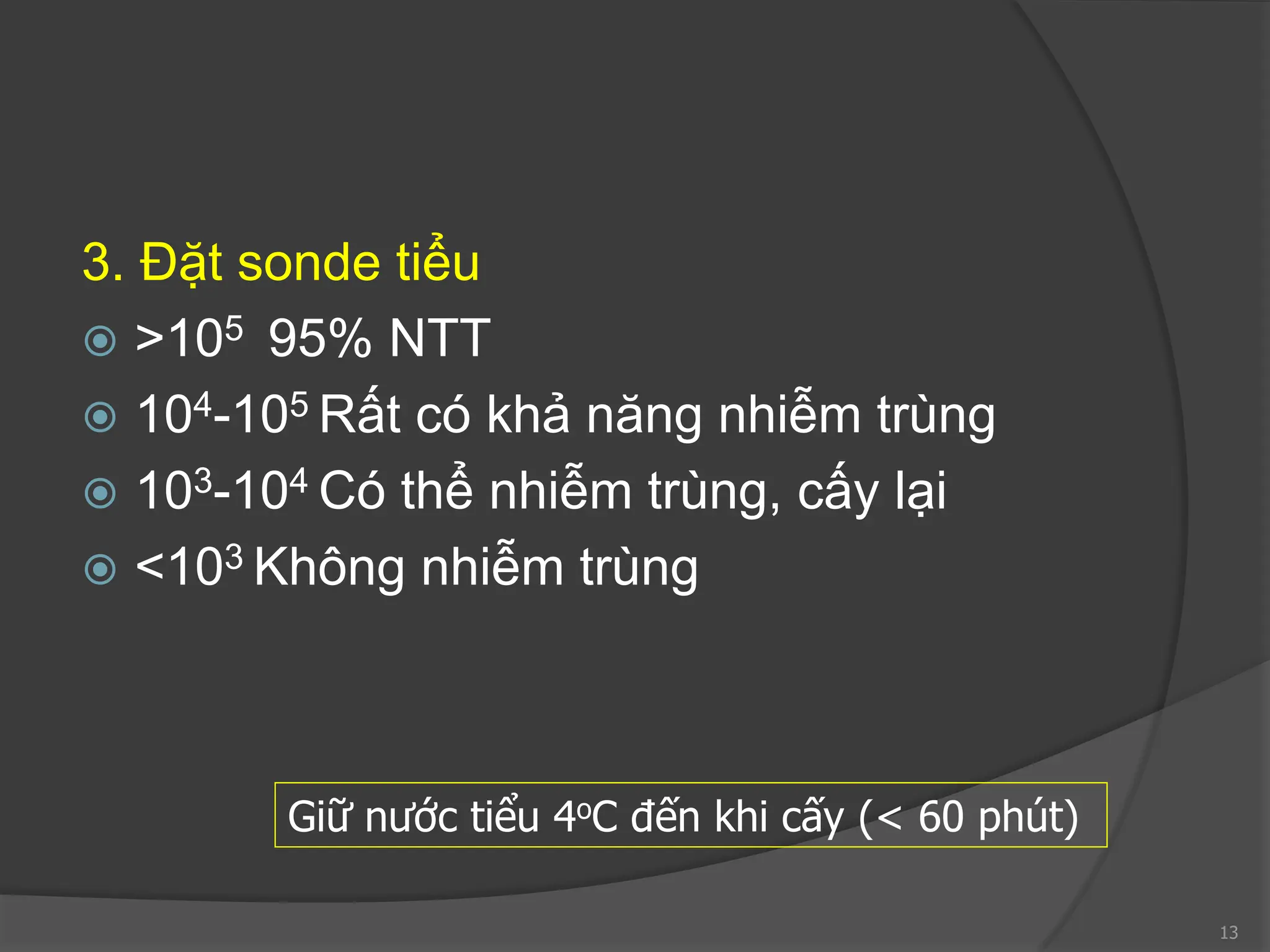 3. Đặt sonde tiểu
 >105 95% NTT
 104-105 Rất có khả năng nhiễm trùng
 103-104 Có thể nhiễm trùng, cấy lại
 <103 Không nhiễm trùng
13
Giữ nước tiểu 4oC đến khi cấy (< 60 phút)
 