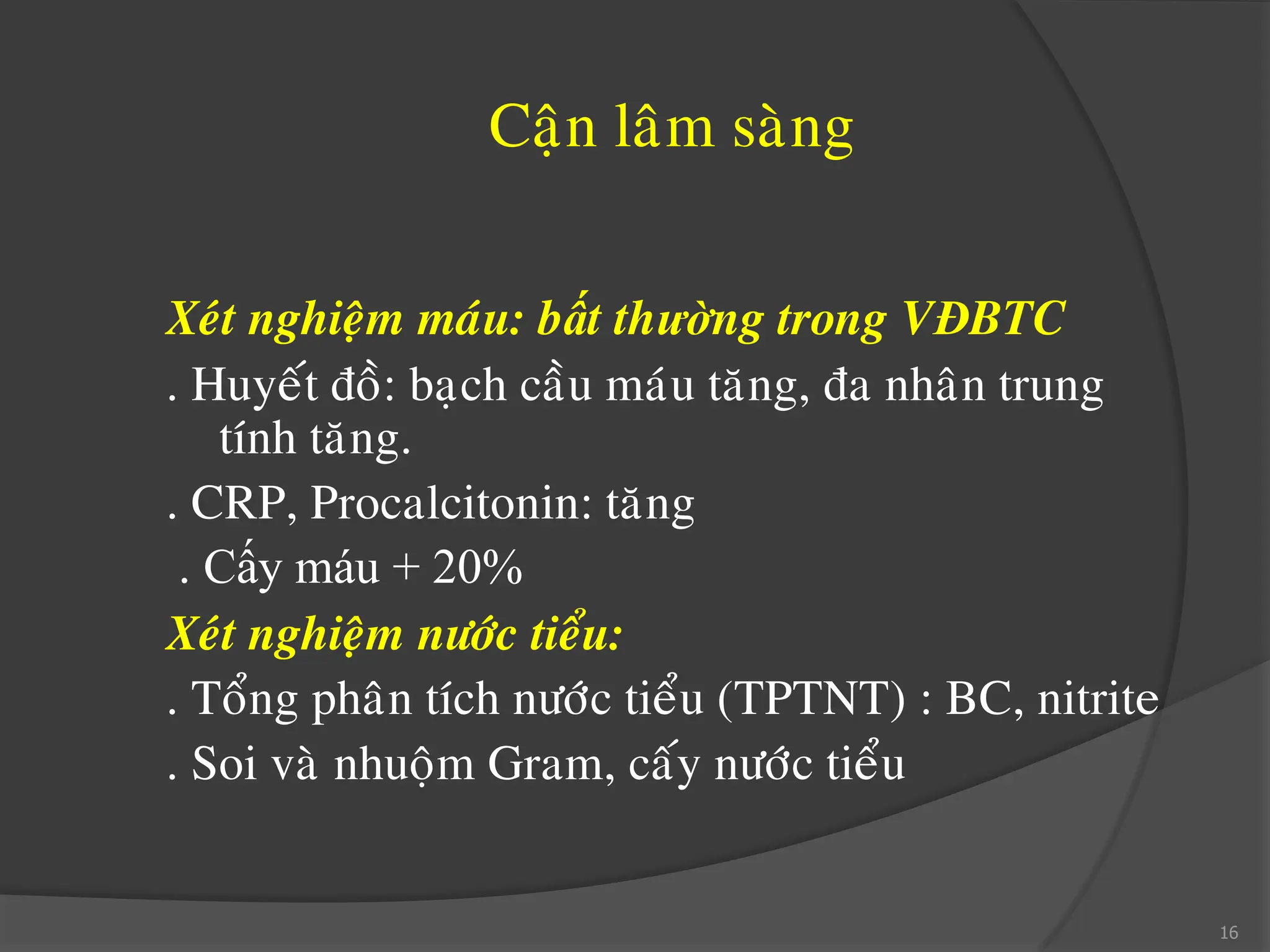 Caän laâm saøng
Xeùt nghieäm maùu: bất thường trong VĐBTC
. Huyeát ñoà: baïch caàu maùu taêng, ña nhaân trung
tính taêng.
. CRP, Procalcitonin: taêng
. Cấy máu + 20%
Xeùt nghieäm nöôùc tieåu:
. Toång phaân tích nöôùc tieåu (TPTNT) : BC, nitrite
. Soi vaø nhuoäm Gram, caáy nöôùc tieåu
16
 