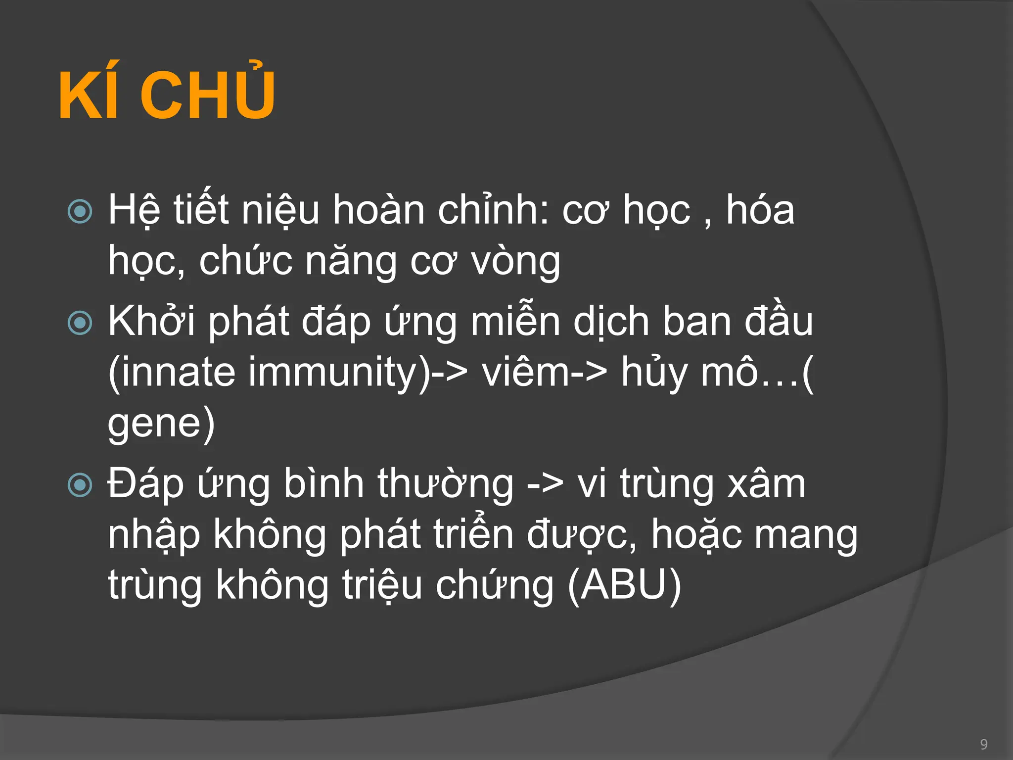 KÍ CHỦ
 Hệ tiết niệu hoàn chỉnh: cơ học , hóa
học, chức năng cơ vòng
 Khởi phát đáp ứng miễn dịch ban đầu
(innate immunity)-> viêm-> hủy mô…(
gene)
 Đáp ứng bình thường -> vi trùng xâm
nhập không phát triển được, hoặc mang
trùng không triệu chứng (ABU)
9
 
