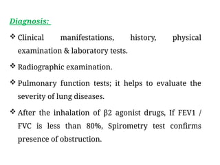Diagnosis:
 Clinical manifestations, history, physical
examination & laboratory tests.
 Radiographic examination.
 Pulmonary function tests; it helps to evaluate the
severity of lung diseases.
 After the inhalation of β2 agonist drugs, If FEV1 /
FVC is less than 80%, Spirometry test confirms
presence of obstruction.
 