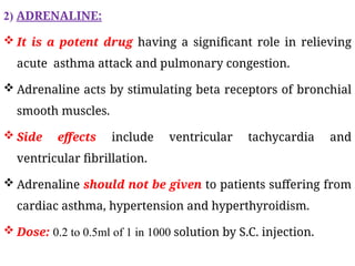 2) ADRENALINE:
 It is a potent drug having a significant role in relieving
acute asthma attack and pulmonary congestion.
 Adrenaline acts by stimulating beta receptors of bronchial
smooth muscles.
 Side effects include ventricular tachycardia and
ventricular fibrillation.
 Adrenaline should not be given to patients suffering from
cardiac asthma, hypertension and hyperthyroidism.
 Dose: 0.2 to 0.5ml of 1 in 1000 solution by S.C. injection.
 