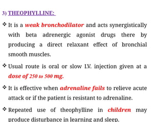 3) THEOPHYLLINE:
 It is a weak bronchodilator and acts synergistically
with beta adrenergic agonist drugs there by
producing a direct relaxant effect of bronchial
smooth muscles.
 Usual route is oral or slow I.V. injection given at a
dose of 250 to 500 mg.
 It is effective when adrenaline fails to relieve acute
attack or if the patient is resistant to adrenaline.
 Repeated use of theophylline in children may
produce disturbance in learning and sleep.
 
