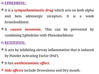 4) EPHEDRINE:
 It is a sympathomimetic drug which acts on both alpha
and beta adrenergic receptors. It is a week
bronchodilator.
 It causes insomnia. This can be prevented by
combining Ephedrine with Phenobarbitone.
5) KETOTIFEN:
 It acts by inhibiting airway inflammation that is induced
by Platelet Activating Factor (PAF).
 It has antihistaminic effect.
 Side effects include Drowsiness and Dry mouth.
 