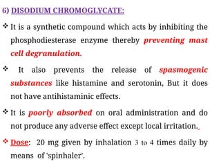 6) DISODIUM CHROMOGLYCATE:
 It is a synthetic compound which acts by inhibiting the
phosphodiesterase enzyme thereby preventing mast
cell degranulation.
 It also prevents the release of spasmogenic
substances like histamine and serotonin, But it does
not have antihistaminic effects.
 It is poorly absorbed on oral administration and do
not produce any adverse effect except local irritation.
 Dose: 20 mg given by inhalation 3 to 4 times daily by
means of 'spinhaler'.
 