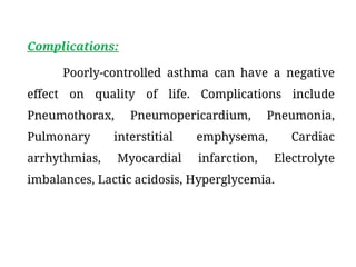Complications:
Poorly-controlled asthma can have a negative
effect on quality of life. Complications include
Pneumothorax, Pneumopericardium, Pneumonia,
Pulmonary interstitial emphysema, Cardiac
arrhythmias, Myocardial infarction, Electrolyte
imbalances, Lactic acidosis, Hyperglycemia.
 