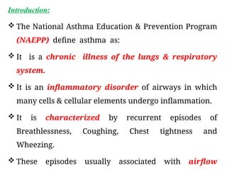 Introduction:
 The National Asthma Education & Prevention Program
(NAEPP) define asthma as:
 It is a chronic illness of the lungs & respiratory
system.
 It is an inflammatory disorder of airways in which
many cells & cellular elements undergo inflammation.
 It is characterized by recurrent episodes of
Breathlessness, Coughing, Chest tightness and
Wheezing.
 These episodes usually associated with airflow
 