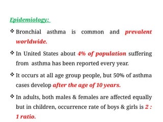 Epidemiology:
 Bronchial asthma is common and prevalent
worldwide.
 In United States about 4% of population suffering
from asthma has been reported every year.
 It occurs at all age group people, but 50% of asthma
cases develop after the age of 10 years.
 In adults, both males & females are affected equally
but in children, occurrence rate of boys & girls is 2 :
1 ratio.
 