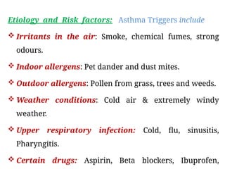 Etiology and Risk factors: Asthma Triggers include
 Irritants in the air: Smoke, chemical fumes, strong
odours.
 Indoor allergens: Pet dander and dust mites.
 Outdoor allergens: Pollen from grass, trees and weeds.
 Weather conditions: Cold air & extremely windy
weather.
 Upper respiratory infection: Cold, flu, sinusitis,
Pharyngitis.
 Certain drugs: Aspirin, Beta blockers, Ibuprofen,
 