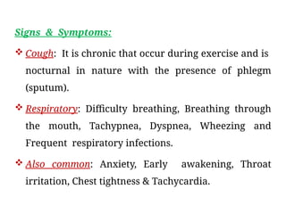 Signs & Symptoms:
 Cough: It is chronic that occur during exercise and is
nocturnal in nature with the presence of phlegm
(sputum).
 Respiratory: Difficulty breathing, Breathing through
the mouth, Tachypnea, Dyspnea, Wheezing and
Frequent respiratory infections.
 Also common: Anxiety, Early awakening, Throat
irritation, Chest tightness & Tachycardia.
 