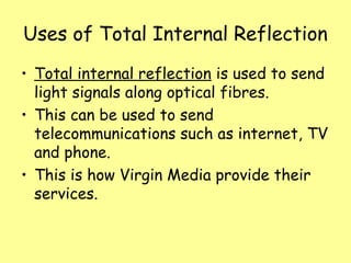 Uses of Total Internal Reflection
• Total internal reflection is used to send
light signals along optical fibres.
• This can be used to send
telecommunications such as internet, TV
and phone.
• This is how Virgin Media provide their
services.
 