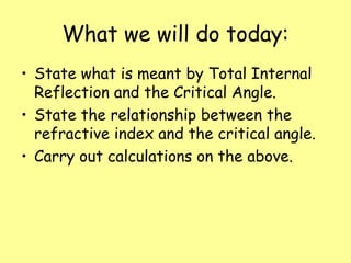 What we will do today:
• State what is meant by Total Internal
Reflection and the Critical Angle.
• State the relationship between the
refractive index and the critical angle.
• Carry out calculations on the above.
 