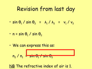 Revision from last day
• sin θ1 / sin θ2 = λ1 / λ2 = v1 / v2
• n = sin θ1 / sin θ2
• We can express this as:
n2 / n1 = sin θ1 / sin θ2
NB The refractive index of air is 1.
 