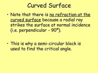 Curved Surface
• Note that there is no refraction at the
curved surface because a radial ray
strikes the surface at normal incidence
(i.e. perpendicular - 90º).
• This is why a semi-circular block is
used to find the critical angle.
 