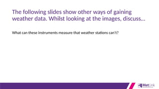 The following slides show other ways of gaining
weather data. Whilst looking at the images, discuss…
What can these instruments measure that weather stations can’t?
 