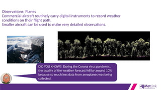 Observations: Planes
Commercial aircraft routinely carry digital instruments to record weather
conditions on their flight path.
Smaller aircraft can be used to make very detailed observations.
DID YOU KNOW?: During the Corona virus pandemic,
the quality of the weather forecast fell by around 10%
because so much less data from aeroplanes was being
collected.
 